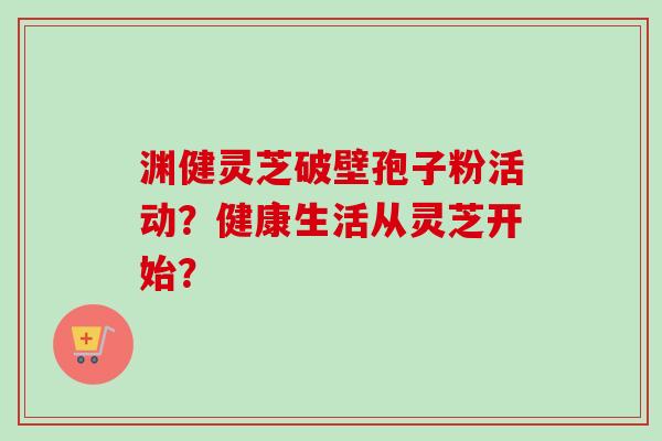 渊健灵芝破壁孢子粉活动?健康生活从灵芝开始? 渊健灵芝破壁孢子粉活动?健康生活从灵芝开始?