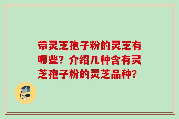 带灵芝孢子粉的灵芝有哪些?介绍几种含有灵芝孢子粉的灵芝品种? 带灵芝孢子粉的灵芝有哪些?介绍几种含有灵芝孢子粉的灵芝品种?