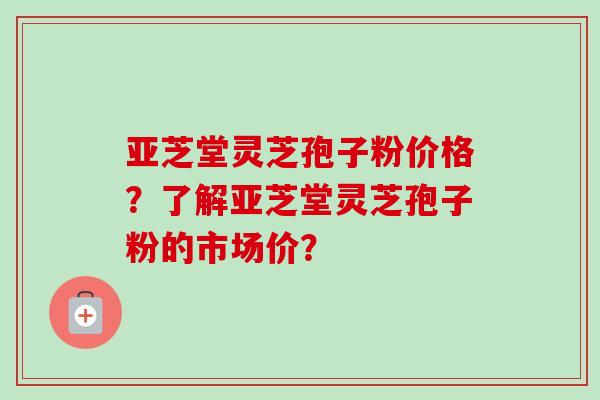 亚芝堂灵芝孢子粉价格？了解亚芝堂灵芝孢子粉的市场价？