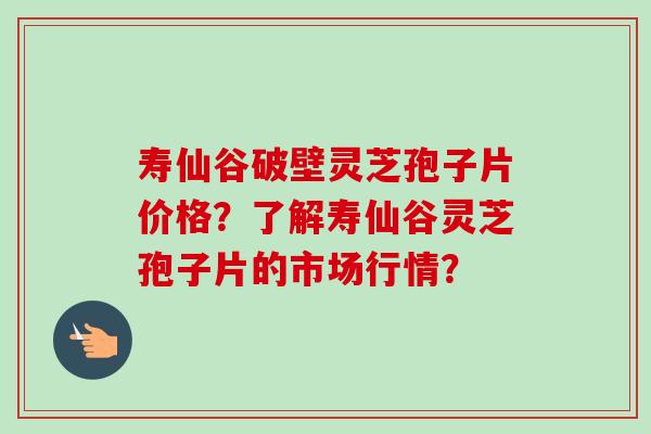 寿仙谷破壁灵芝孢子片价格？了解寿仙谷灵芝孢子片的市场行情？