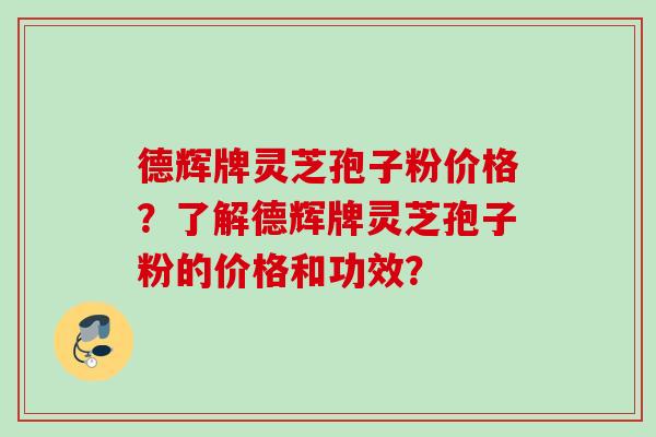 德辉牌灵芝孢子粉价格?了解德辉牌灵芝孢子粉的价格和功效? 德辉牌灵芝孢子粉价格?了解德辉牌灵芝孢子粉的价格和功效?
