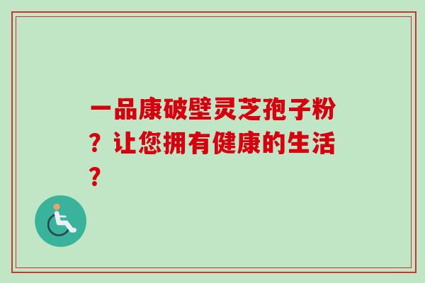 一品康破壁灵芝孢子粉？让您拥有健康的生活？