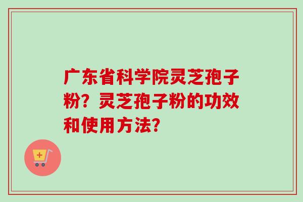 广东省科学院灵芝孢子粉?灵芝孢子粉的功效和使用方法? 广东省科学院灵芝孢子粉?灵芝孢子粉的功效和使用方法?