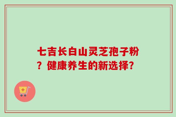 七吉长白山灵芝孢子粉?健康养生的新选择? 七吉长白山灵芝孢子粉?健康养生的新选择?