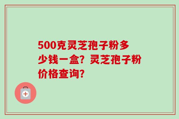500克灵芝孢子粉多少钱一盒？灵芝孢子粉价格查询？
