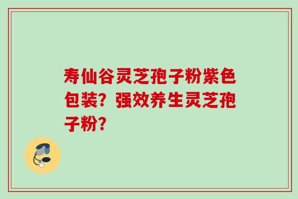 寿仙谷灵芝孢子粉紫色包装?强效养生灵芝孢子粉? 寿仙谷灵芝孢子粉紫色包装?强效养生灵芝孢子粉?