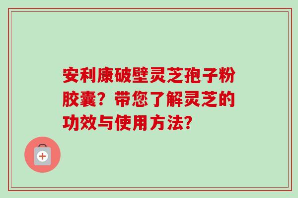 安利康破壁灵芝孢子粉胶囊？带您了解灵芝的功效与使用方法？