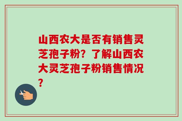 山西农大是否有销售灵芝孢子粉?了解山西农大灵芝孢子粉销售情况? 山西农大是否有销售灵芝孢子粉?了解山西农大灵芝孢子粉销售情况?