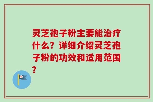 灵芝孢子粉主要能什么?详细介绍灵芝孢子粉的功效和适用范围? 灵芝孢子粉主要能什么?详细介绍灵芝孢子粉的功效和适用范围?