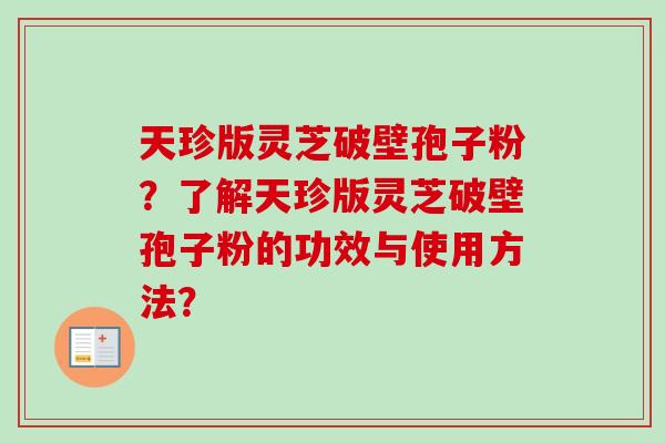天珍版灵芝破壁孢子粉?了解天珍版灵芝破壁孢子粉的功效与使用方法? 天珍版灵芝破壁孢子粉?了解天珍版灵芝破壁孢子粉的功效与使用方法?
