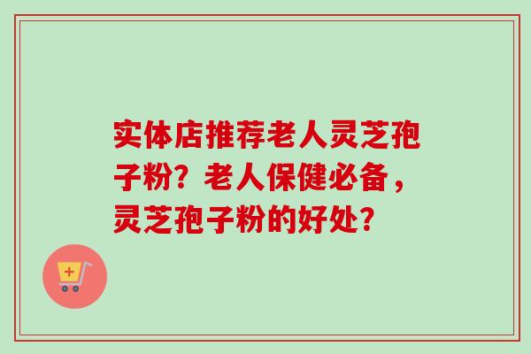 实体店推荐老人灵芝孢子粉?老人保健必备,灵芝孢子粉的好处? 实体店推荐老人灵芝孢子粉?老人保健必备,灵芝孢子粉的好处?