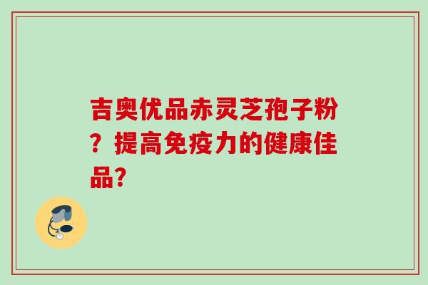 吉奥优品赤灵芝孢子粉？提高免疫力的健康佳品？