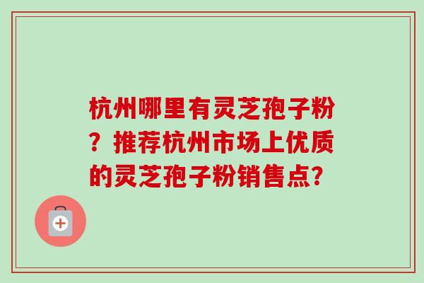 杭州哪里有灵芝孢子粉?推荐杭州市场上优质的灵芝孢子粉销售点? 杭州哪里有灵芝孢子粉?推荐杭州市场上优质的灵芝孢子粉销售点?