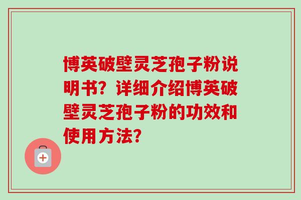 博英破壁灵芝孢子粉说明书?详细介绍博英破壁灵芝孢子粉的功效和使用方法? 博英破壁灵芝孢子粉说明书?详细介绍博英破壁灵芝孢子粉的功效和使用方法?