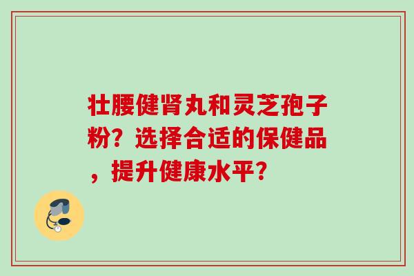 壮腰健丸和灵芝孢子粉?选择合适的保健品,提升健康水平? 壮腰健丸和灵芝孢子粉?选择合适的保健品,提升健康水平?
