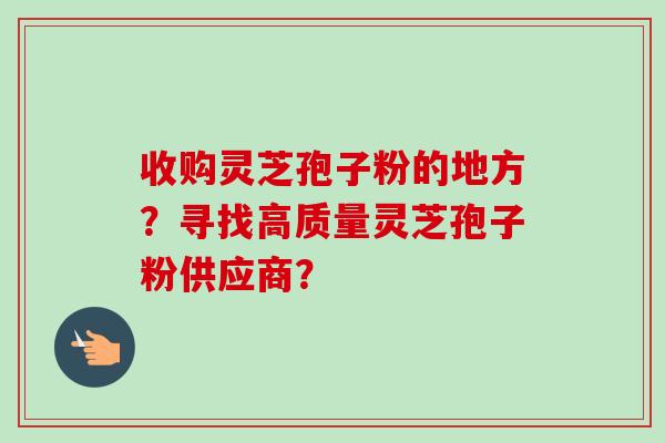 收购灵芝孢子粉的地方？寻找高质量灵芝孢子粉供应商？