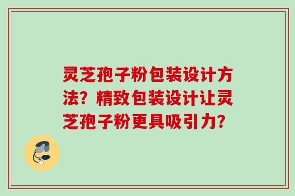 灵芝孢子粉包装设计方法?精致包装设计让灵芝孢子粉更具吸引力? 灵芝孢子粉包装设计方法?精致包装设计让灵芝孢子粉更具吸引力?
