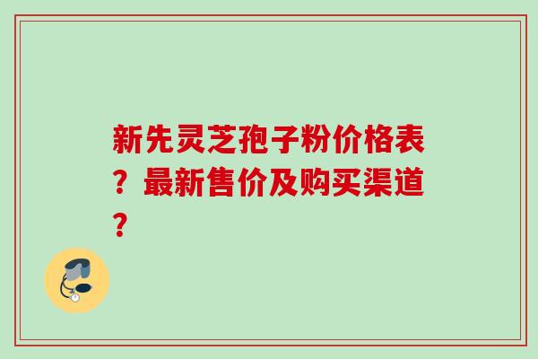 新先灵芝孢子粉价格表?新售价及购买渠道? 新先灵芝孢子粉价格表?新售价及购买渠道?