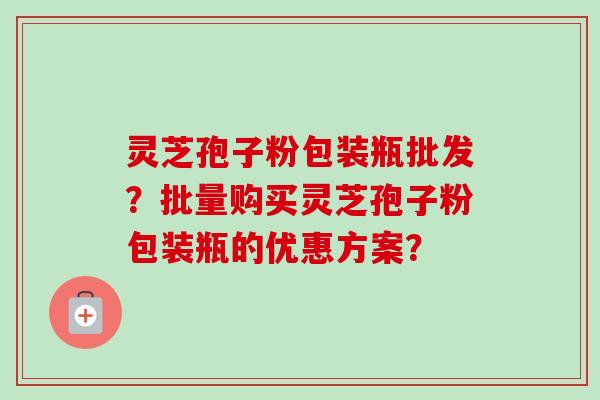 灵芝孢子粉包装瓶批发?批量购买灵芝孢子粉包装瓶的优惠方案? 灵芝孢子粉包装瓶批发?批量购买灵芝孢子粉包装瓶的优惠方案?