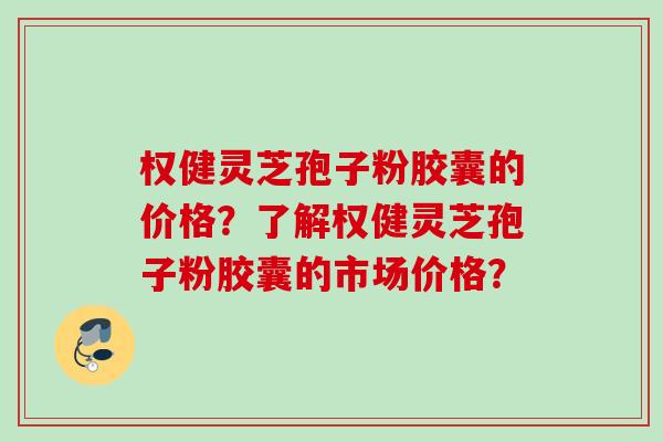权健灵芝孢子粉胶囊的价格?了解权健灵芝孢子粉胶囊的市场价格? 权健灵芝孢子粉胶囊的价格?了解权健灵芝孢子粉胶囊的市场价格?