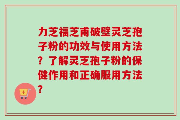 力芝福芝甫破壁灵芝孢子粉的功效与使用方法？了解灵芝孢子粉的保健作用和正确服用方法？