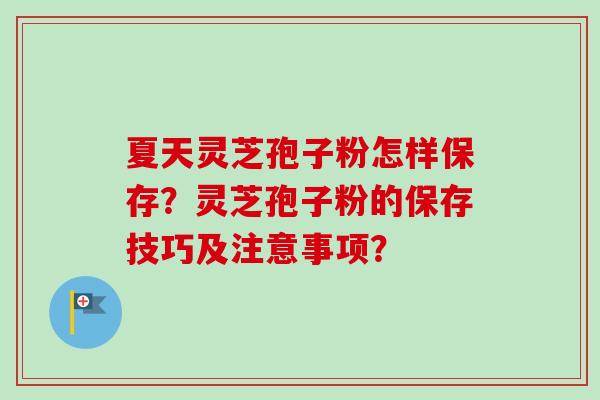 夏天灵芝孢子粉怎样保存?灵芝孢子粉的保存技巧及注意事项? 夏天灵芝孢子粉怎样保存?灵芝孢子粉的保存技巧及注意事项?