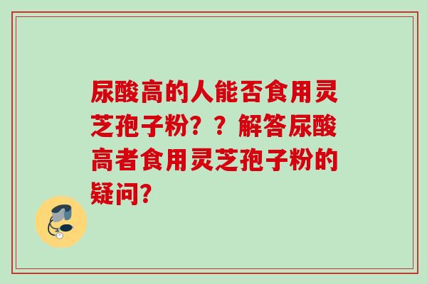 尿酸高的人能否食用灵芝孢子粉？？解答尿酸高者食用灵芝孢子粉的疑问？