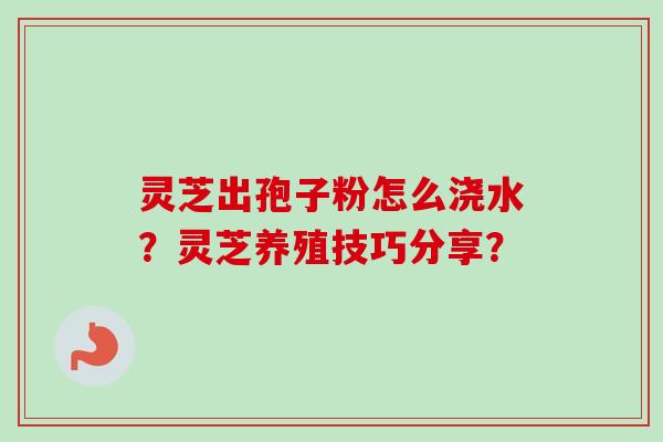 灵芝出孢子粉怎么浇水？灵芝养殖技巧分享？