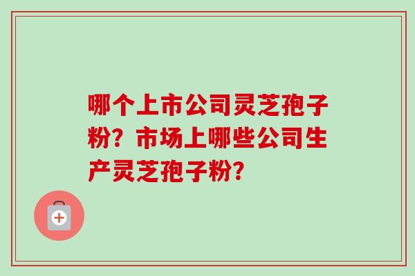 哪个上市公司灵芝孢子粉？市场上哪些公司生产灵芝孢子粉？