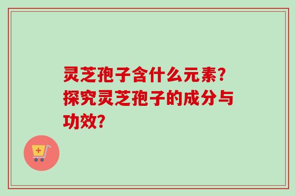 灵芝孢子含什么元素?探究灵芝孢子的成分与功效? 灵芝孢子含什么元素?探究灵芝孢子的成分与功效?