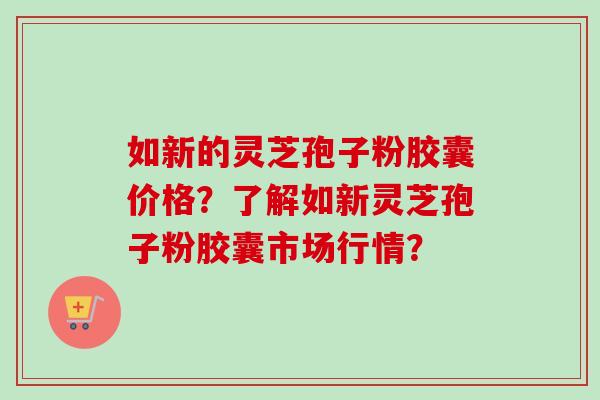 如新的灵芝孢子粉胶囊价格?了解如新灵芝孢子粉胶囊市场行情? 如新的灵芝孢子粉胶囊价格?了解如新灵芝孢子粉胶囊市场行情?