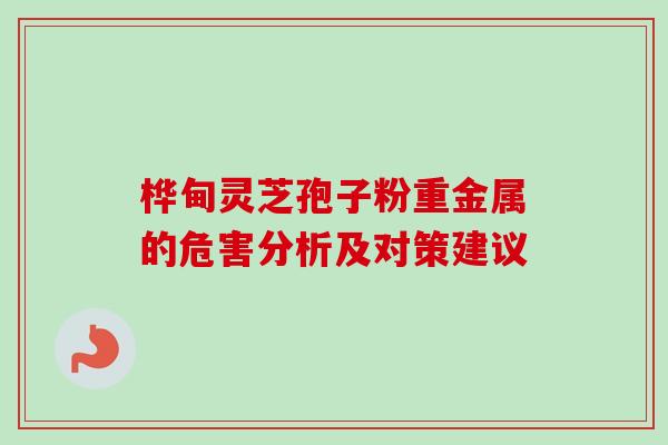 桦甸灵芝孢子粉重金属的危害分析及对策建议 桦甸灵芝孢子粉重金属的危害分析及对策建议