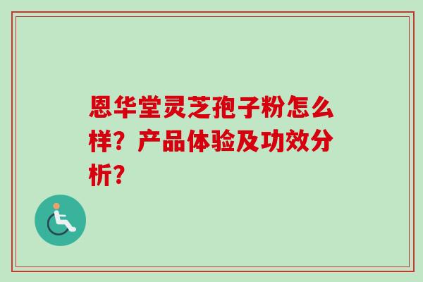 恩华堂灵芝孢子粉怎么样？产品体验及功效分析？