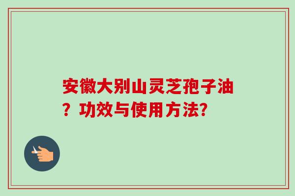 安徽大别山灵芝孢子油？功效与使用方法？