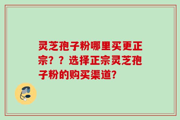 灵芝孢子粉哪里买更正宗？？选择正宗灵芝孢子粉的购买渠道？