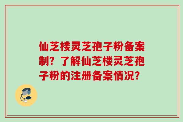 仙芝楼灵芝孢子粉备案制?了解仙芝楼灵芝孢子粉的注册备案情况? 仙芝楼灵芝孢子粉备案制?了解仙芝楼灵芝孢子粉的注册备案情况?