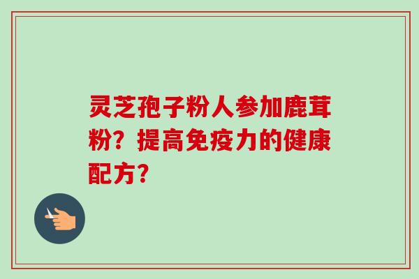 灵芝孢子粉人参加鹿茸粉？提高免疫力的健康配方？