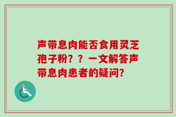 声带息肉能否食用灵芝孢子粉？？一文解答声带息肉患者的疑问？
