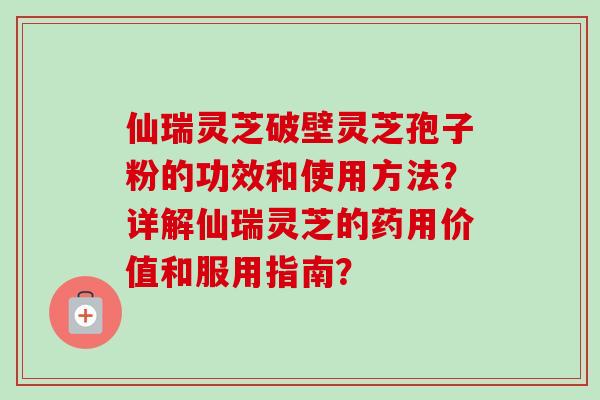 仙瑞灵芝破壁灵芝孢子粉的功效和使用方法?详解仙瑞灵芝的药用价值和服用指南? 仙瑞灵芝破壁灵芝孢子粉的功效和使用方法?详解仙瑞灵芝的药用价值和服用指南?