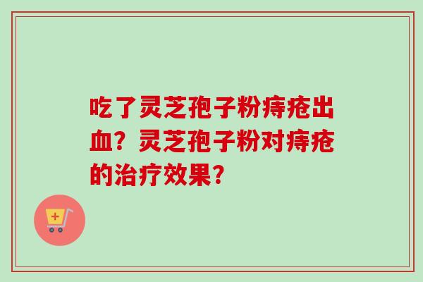 吃了灵芝孢子粉痔疮出?灵芝孢子粉对痔疮的效果? 吃了灵芝孢子粉痔疮出?灵芝孢子粉对痔疮的效果?