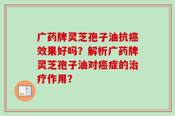 广药牌灵芝孢子油抗效果好吗?解析广药牌灵芝孢子油对症的作用? 广药牌灵芝孢子油抗效果好吗?解析广药牌灵芝孢子油对症的作用?