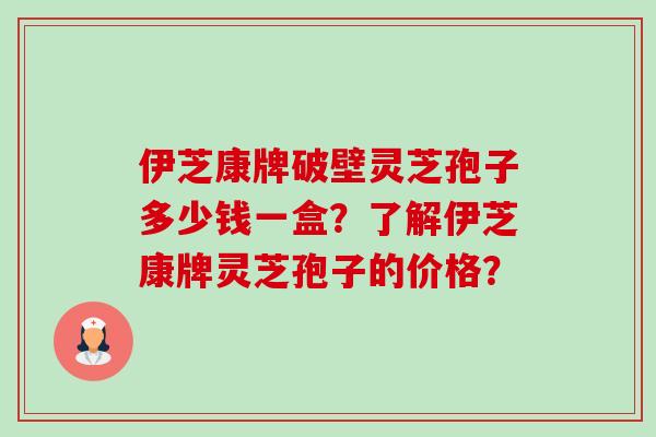 伊芝康牌破壁灵芝孢子多少钱一盒？了解伊芝康牌灵芝孢子的价格？
