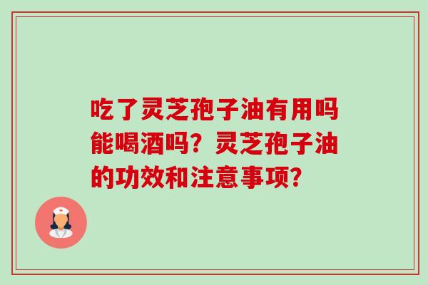 吃了灵芝孢子油有用吗能喝酒吗?灵芝孢子油的功效和注意事项? 吃了灵芝孢子油有用吗能喝酒吗?灵芝孢子油的功效和注意事项?