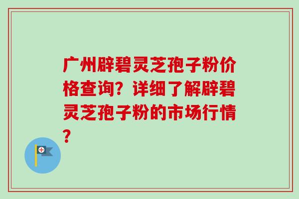 广州辟碧灵芝孢子粉价格查询?详细了解辟碧灵芝孢子粉的市场行情? 广州辟碧灵芝孢子粉价格查询?详细了解辟碧灵芝孢子粉的市场行情?