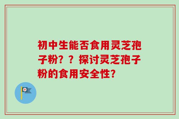 初中生能否食用灵芝孢子粉??探讨灵芝孢子粉的食用安全性? 初中生能否食用灵芝孢子粉??探讨灵芝孢子粉的食用安全性?