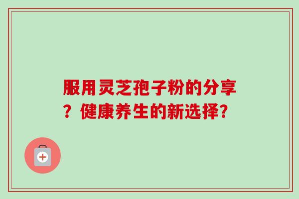 服用灵芝孢子粉的分享？健康养生的新选择？