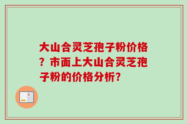 大山合灵芝孢子粉价格？市面上大山合灵芝孢子粉的价格分析？