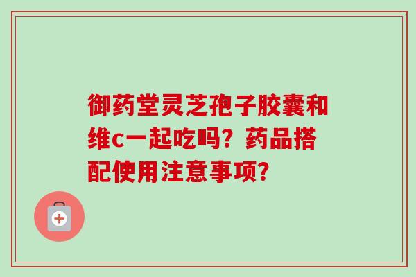 御药堂灵芝孢子胶囊和维c一起吃吗?药品搭配使用注意事项? 御药堂灵芝孢子胶囊和维c一起吃吗?药品搭配使用注意事项?