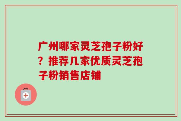 广州哪家灵芝孢子粉好？推荐几家优质灵芝孢子粉销售店铺