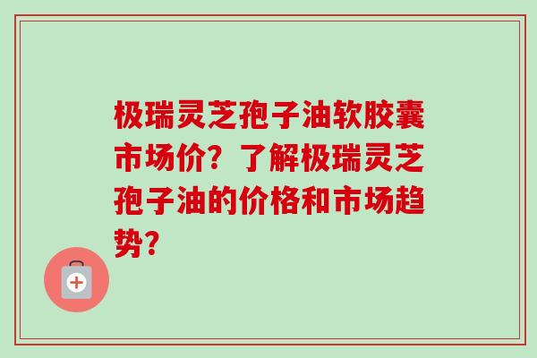 极瑞灵芝孢子油软胶囊市场价?了解极瑞灵芝孢子油的价格和市场趋势? 极瑞灵芝孢子油软胶囊市场价?了解极瑞灵芝孢子油的价格和市场趋势?